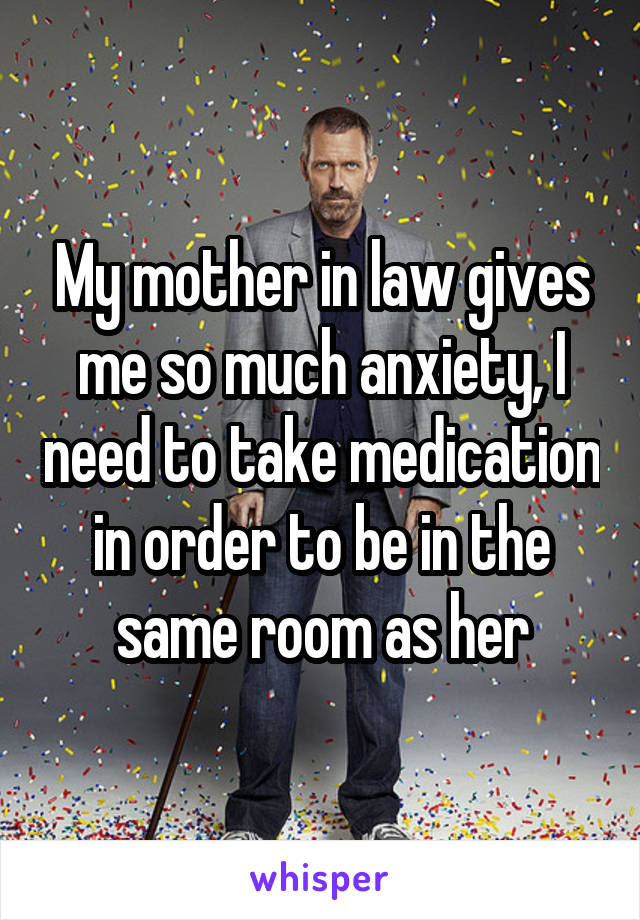 My mother in law gives me so much anxiety, I need to take medication in order to be in the same room as her