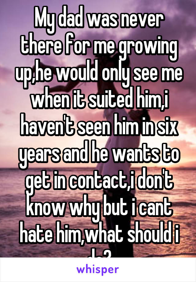 My dad was never there for me growing up,he would only see me when it suited him,i haven't seen him in six years and he wants to get in contact,i don't know why but i cant hate him,what should i do?