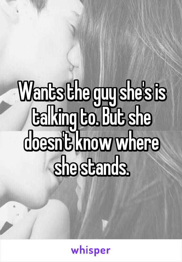 Wants the guy she's is talking to. But she doesn't know where she stands.