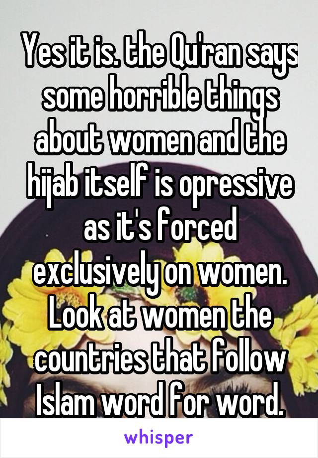 Yes it is. the Qu'ran says some horrible things about women and the hijab itself is opressive as it's forced exclusively on women. Look at women the countries that follow Islam word for word.