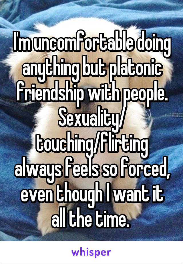 I'm uncomfortable doing anything but platonic friendship with people. Sexuality/ touching/flirting always feels so forced, even though I want it all the time. 