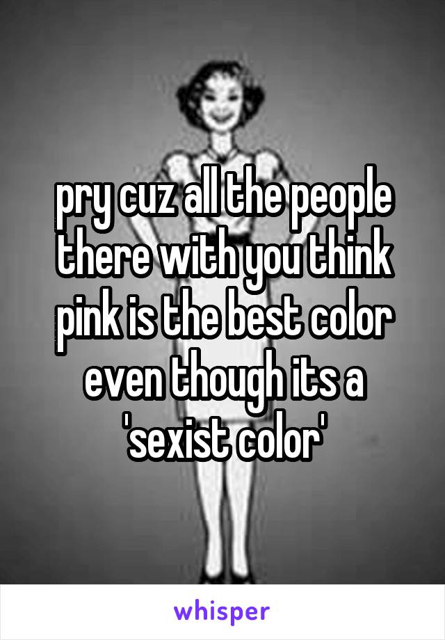 pry cuz all the people there with you think pink is the best color even though its a 'sexist color'