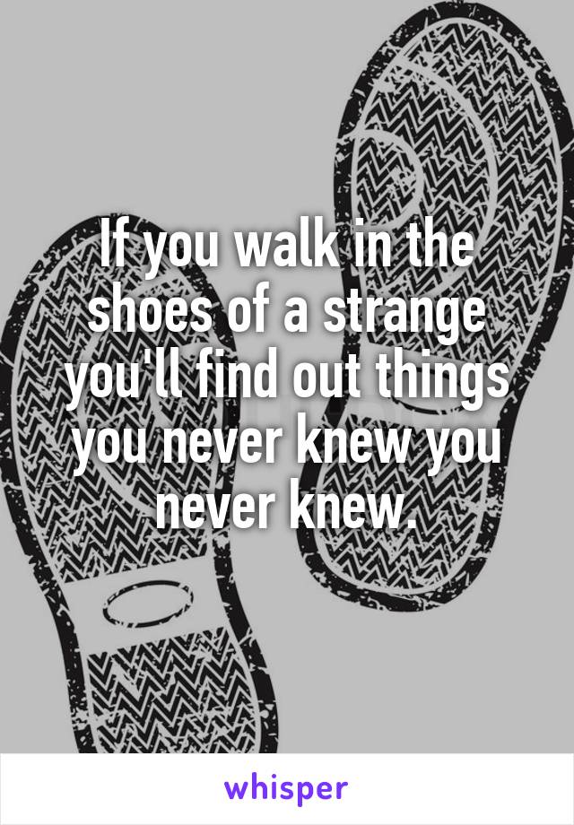 If you walk in the shoes of a strange you'll find out things you never knew you never knew.
