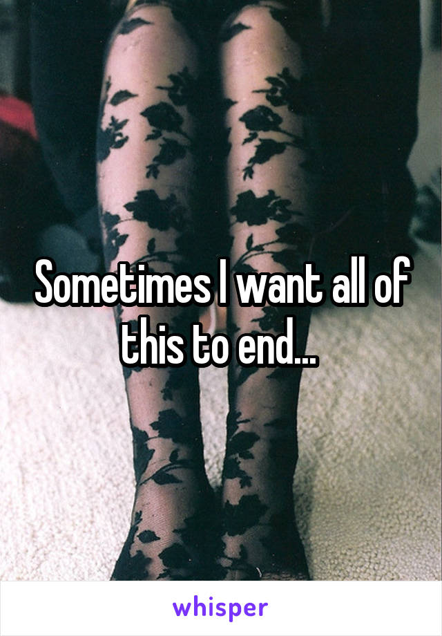 Sometimes I want all of this to end... 