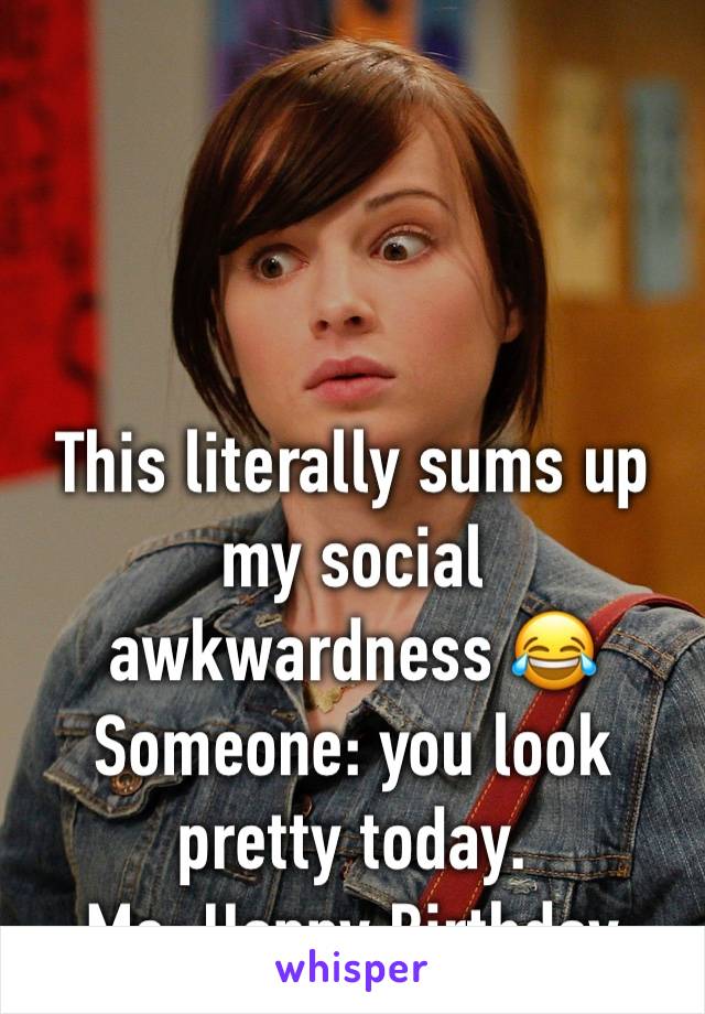 This literally sums up my social awkwardness 😂
Someone: you look pretty today. 
Me: Happy Birthday