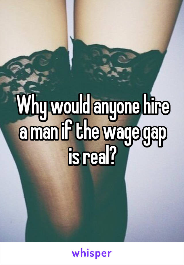 Why would anyone hire a man if the wage gap is real?