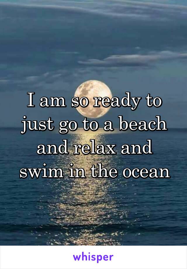 I am so ready to just go to a beach and relax and swim in the ocean