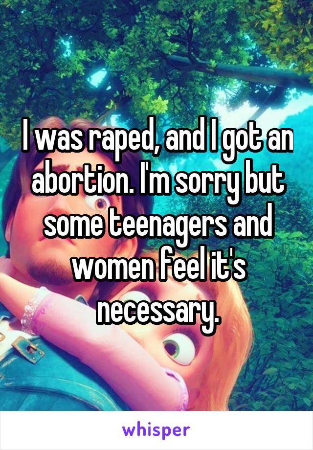 I was raped, and I got an abortion. I'm sorry but some teenagers and women feel it's necessary.