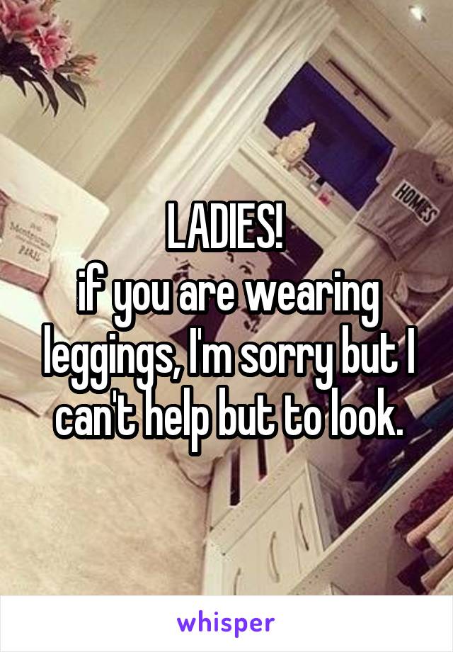 LADIES! 
if you are wearing leggings, I'm sorry but I can't help but to look.