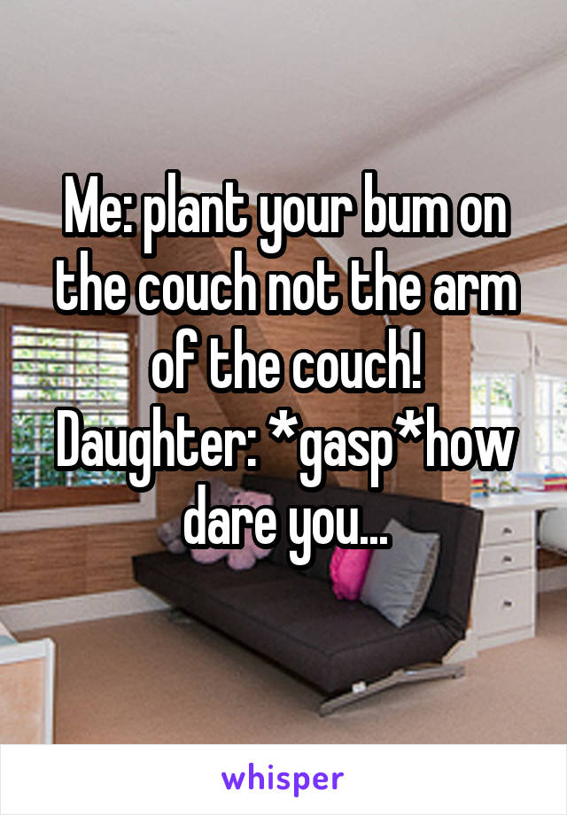 Me: plant your bum on the couch not the arm of the couch!
Daughter: *gasp*how dare you...
