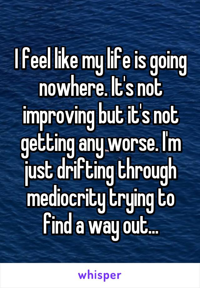 I feel like my life is going nowhere. It's not improving but it's not getting any worse. I'm just drifting through mediocrity trying to find a way out...