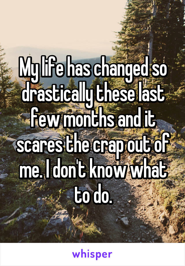 My life has changed so drastically these last few months and it scares the crap out of me. I don't know what to do.