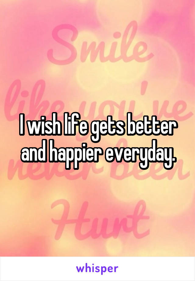 I wish life gets better and happier everyday.