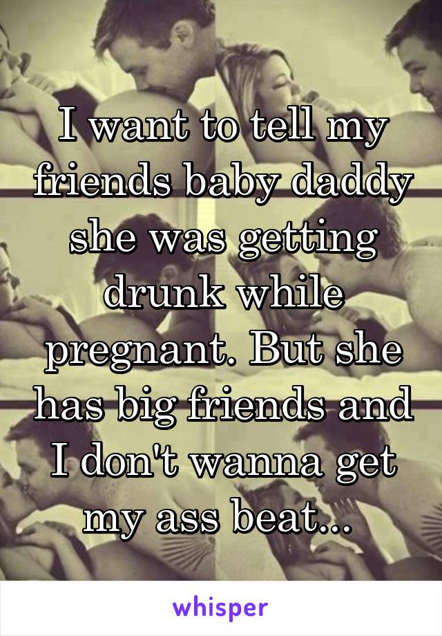 I want to tell my friends baby daddy she was getting drunk while pregnant. But she has big friends and I don't wanna get my ass beat... 