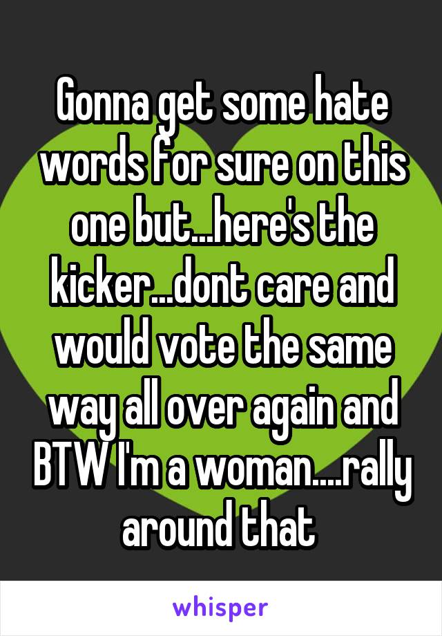 Gonna get some hate words for sure on this one but...here's the kicker...dont care and would vote the same way all over again and BTW I'm a woman....rally around that 