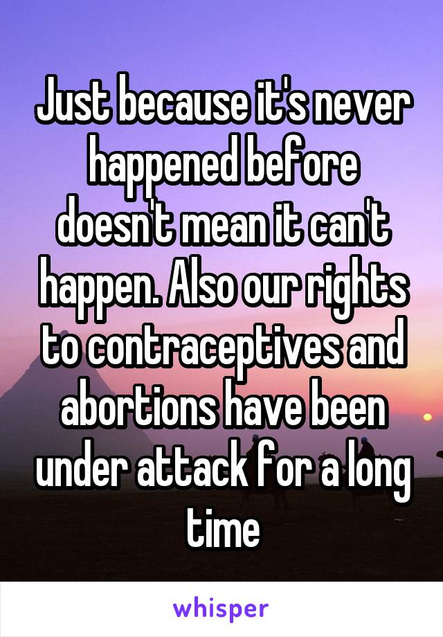 Just because it's never happened before doesn't mean it can't happen. Also our rights to contraceptives and abortions have been under attack for a long time