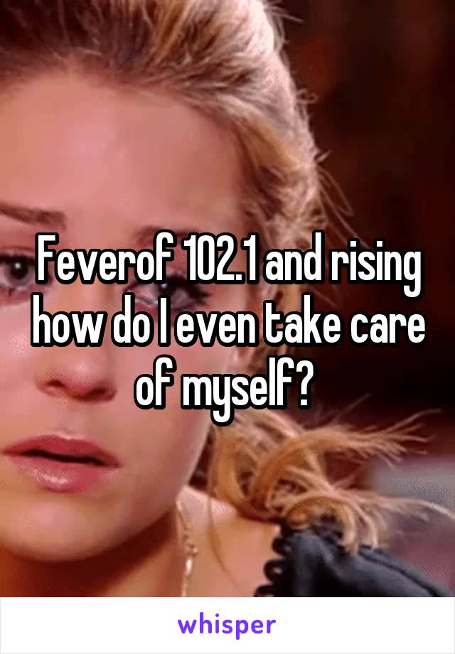 Feverof 102.1 and rising how do I even take care of myself? 