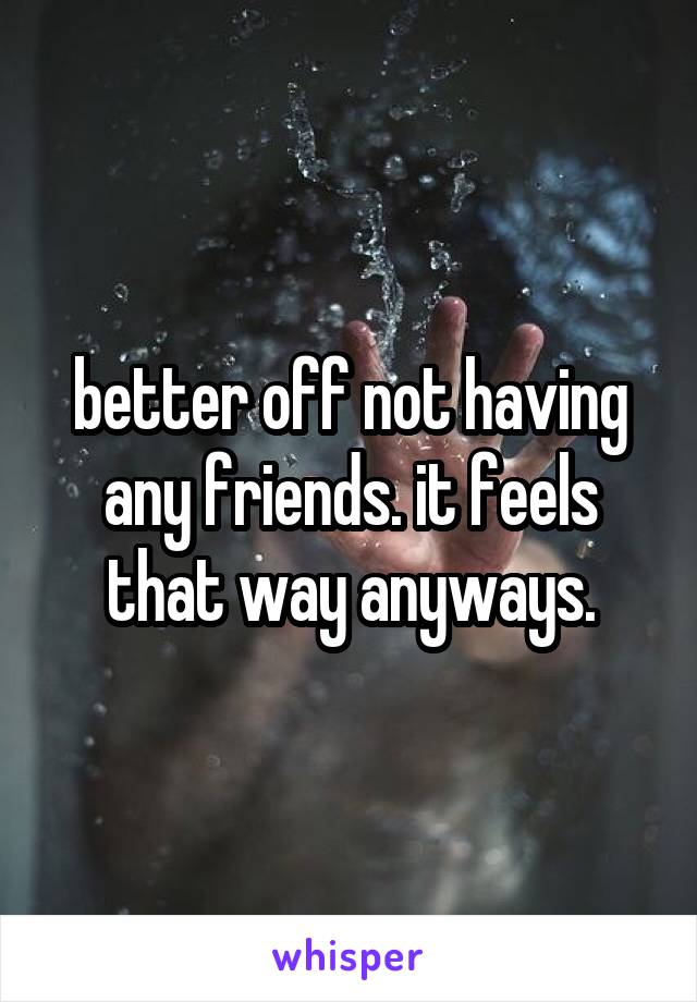 better off not having any friends. it feels that way anyways.