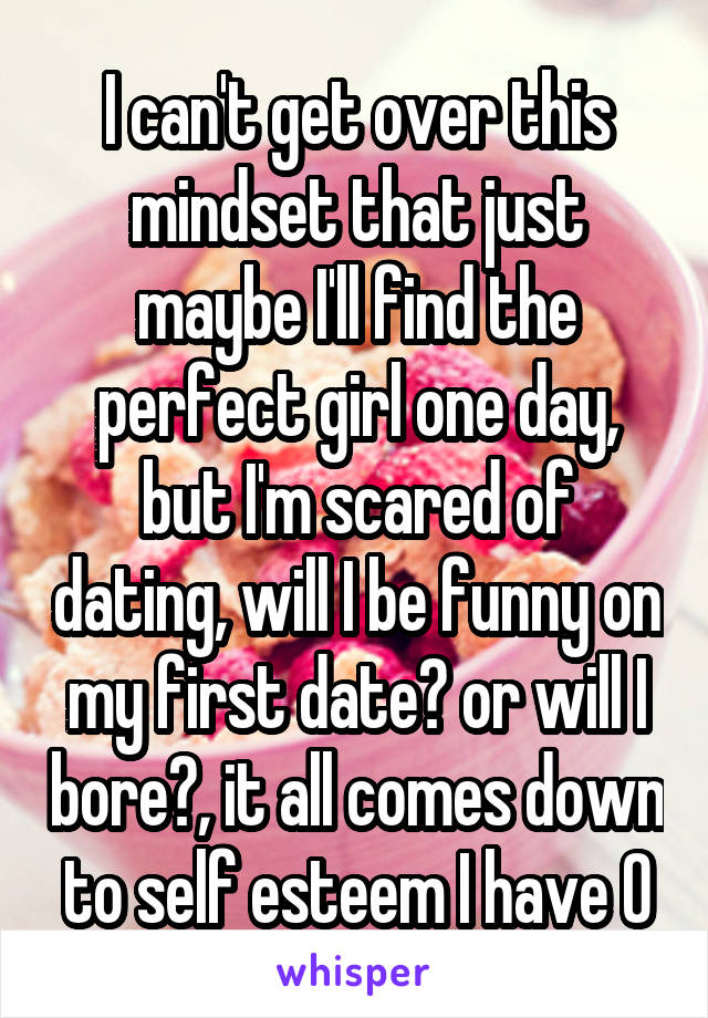 I can't get over this mindset that just maybe I'll find the perfect girl one day, but I'm scared of dating, will I be funny on my first date? or will I bore?, it all comes down to self esteem I have 0