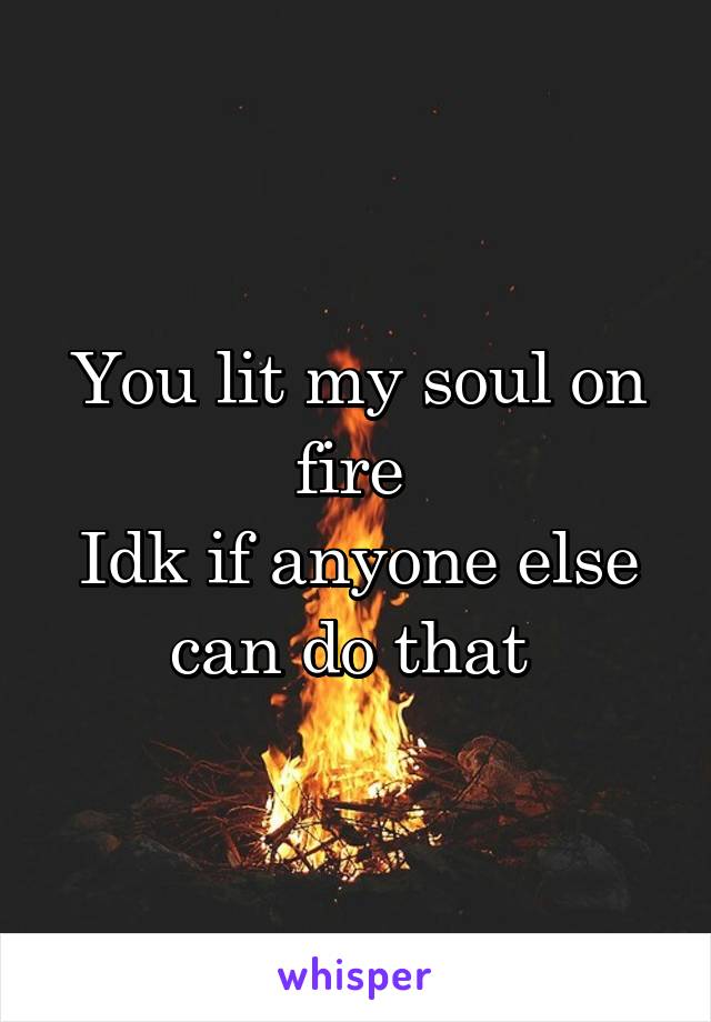 You lit my soul on fire 
Idk if anyone else can do that 