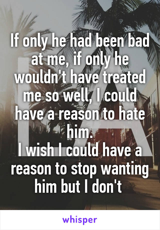 If only he had been bad at me, if only he wouldn't have treated me so well, I could have a reason to hate him.
I wish I could have a reason to stop wanting him but I don't 