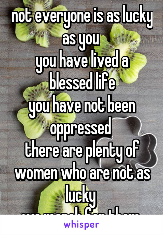 not everyone is as lucky as you 
you have lived a blessed life
you have not been oppressed 
there are plenty of women who are not as lucky 
we march for them.