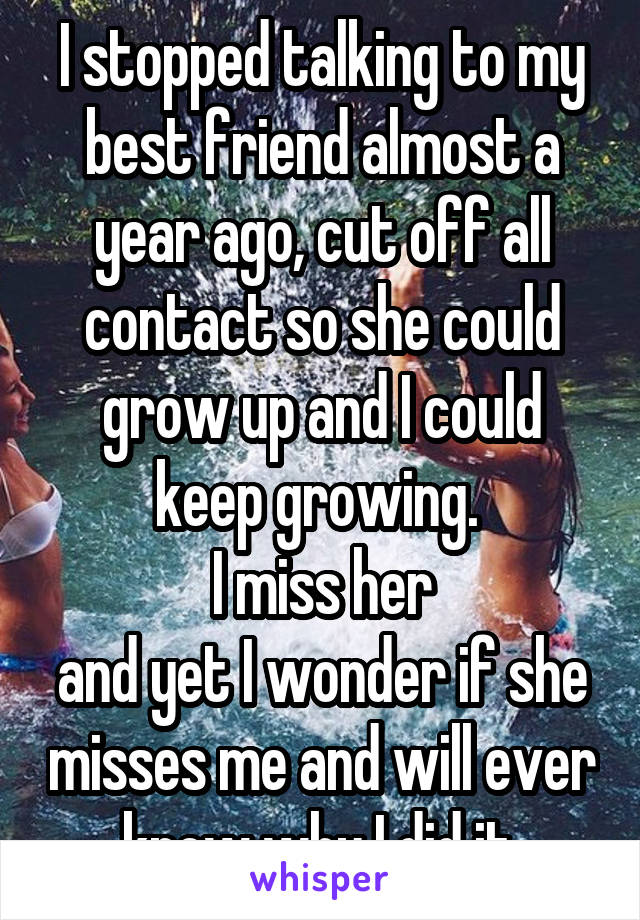 I stopped talking to my best friend almost a year ago, cut off all contact so she could grow up and I could keep growing. 
I miss her
and yet I wonder if she misses me and will ever know why I did it.