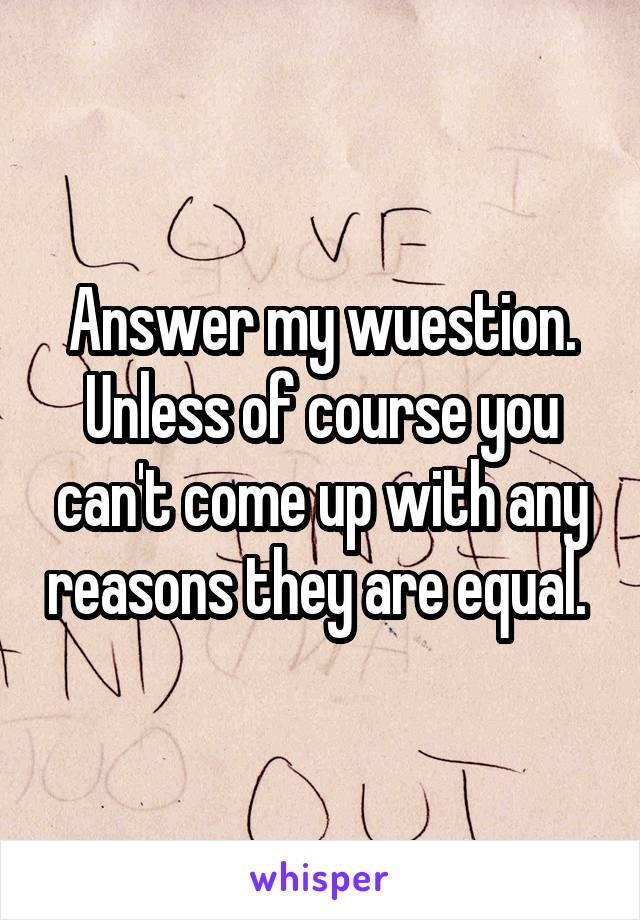 Answer my wuestion. Unless of course you can't come up with any reasons they are equal. 