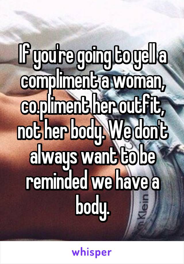 If you're going to yell a compliment a woman, co.pliment her outfit, not her body. We don't always want to be reminded we have a body.