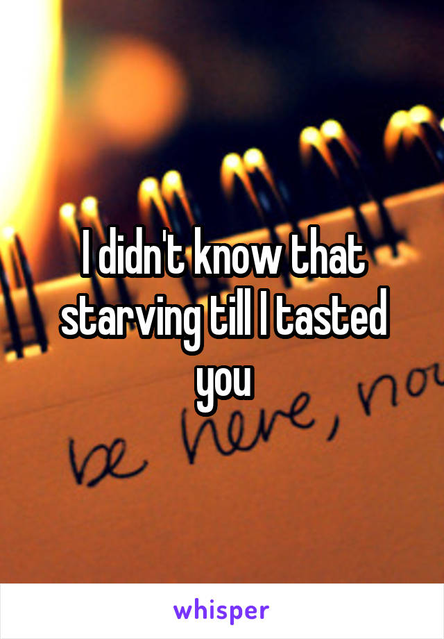 I didn't know that starving till I tasted you