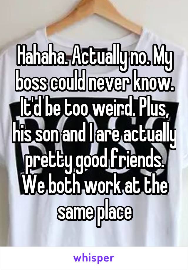 Hahaha. Actually no. My boss could never know. It'd be too weird. Plus, his son and I are actually pretty good friends. We both work at the same place