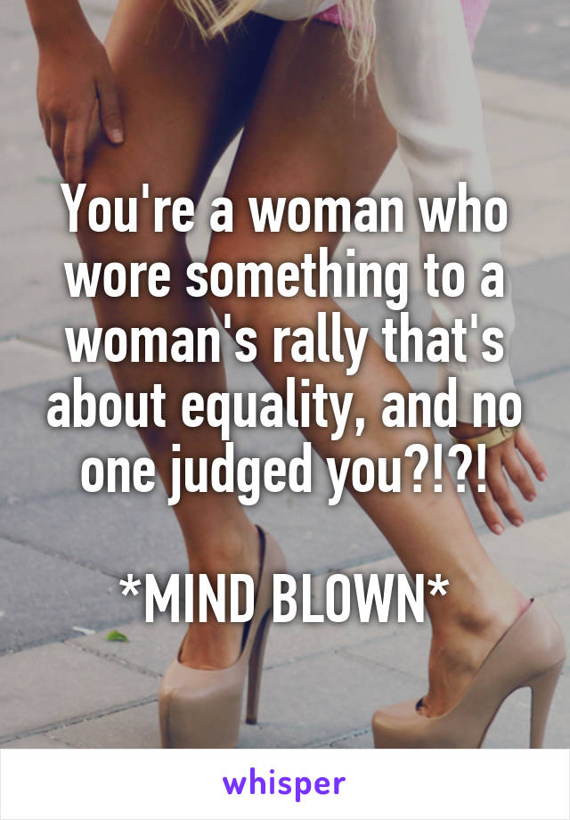 You're a woman who wore something to a woman's rally that's about equality, and no one judged you?!?!

*MIND BLOWN*