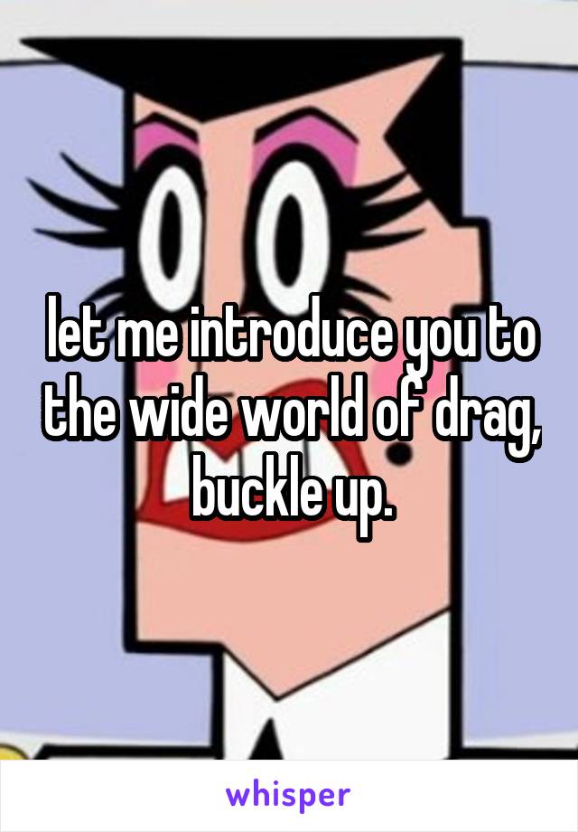 let me introduce you to the wide world of drag, buckle up.