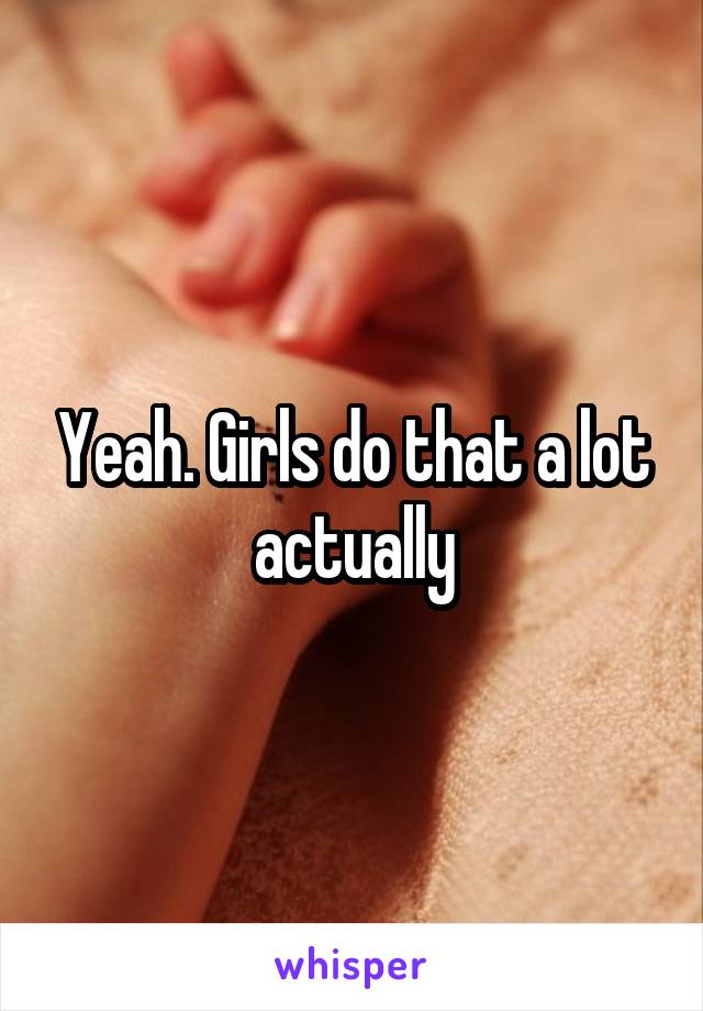 Yeah. Girls do that a lot actually