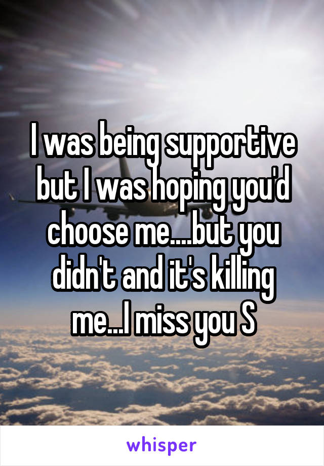 I was being supportive but I was hoping you'd choose me....but you didn't and it's killing me...I miss you S