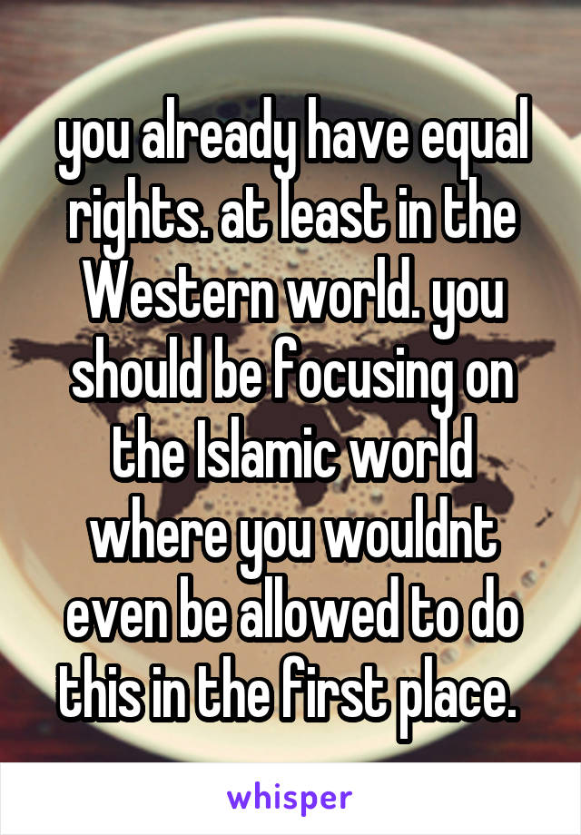 you already have equal rights. at least in the Western world. you should be focusing on the Islamic world where you wouldnt even be allowed to do this in the first place. 