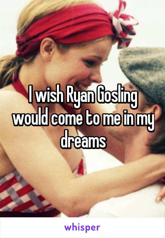 I wish Ryan Gosling would come to me in my dreams