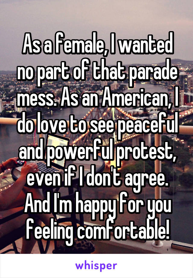 As a female, I wanted no part of that parade mess. As an American, I do love to see peaceful and powerful protest, even if I don't agree. And I'm happy for you feeling comfortable!