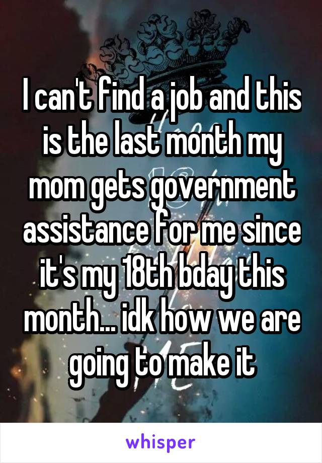 I can't find a job and this is the last month my mom gets government assistance for me since it's my 18th bday this month... idk how we are going to make it