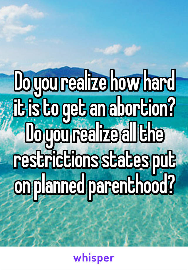 Do you realize how hard it is to get an abortion? Do you realize all the restrictions states put on planned parenthood?