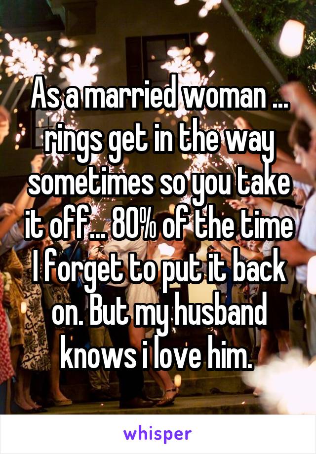 As a married woman ... rings get in the way sometimes so you take it off... 80% of the time I forget to put it back on. But my husband knows i love him. 