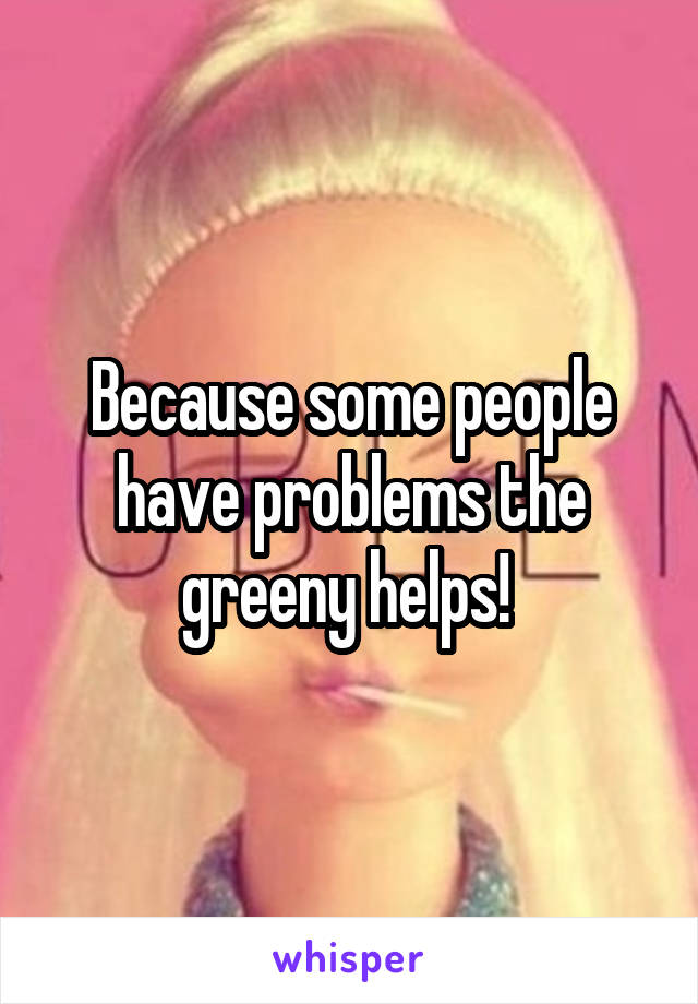 Because some people have problems the greeny helps! 