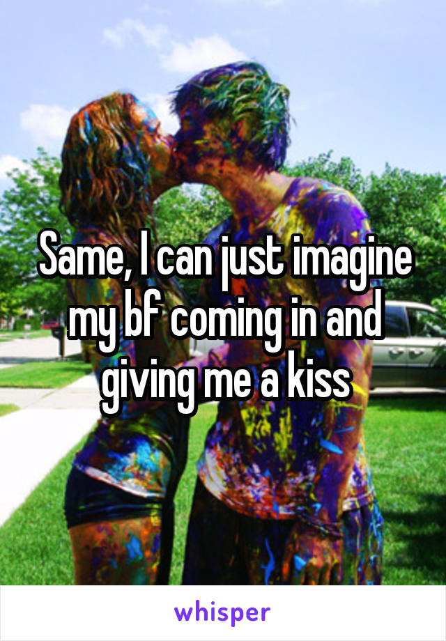 Same, I can just imagine my bf coming in and giving me a kiss