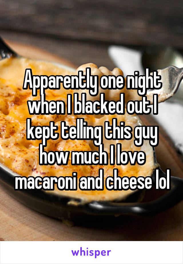 Apparently one night when I blacked out I kept telling this guy how much I love macaroni and cheese lol