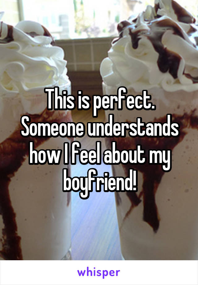 This is perfect. Someone understands how I feel about my boyfriend!