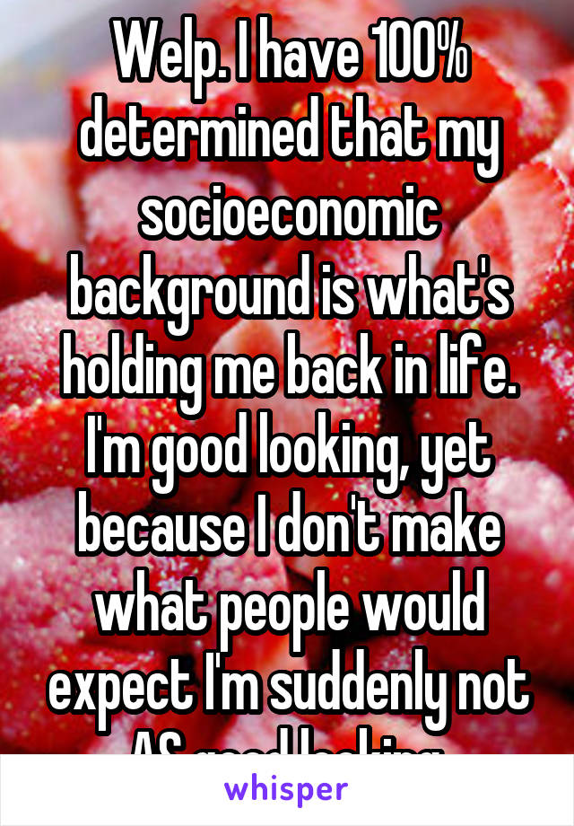 Welp. I have 100% determined that my socioeconomic background is what's holding me back in life.
I'm good looking, yet because I don't make what people would expect I'm suddenly not AS good looking.