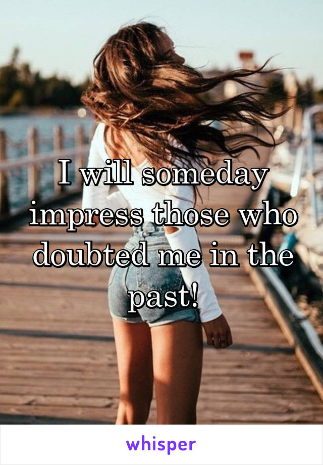 I will someday impress those who doubted me in the past!