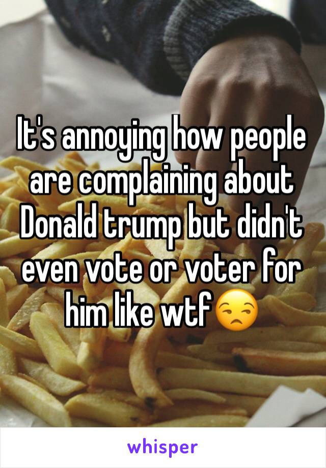 It's annoying how people are complaining about Donald trump but didn't even vote or voter for him like wtf😒