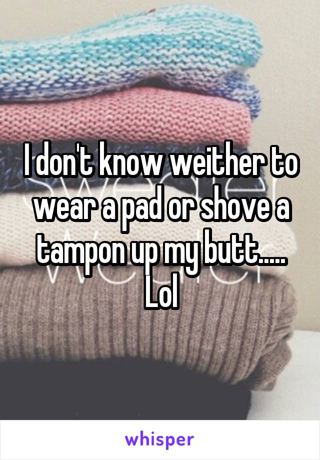 I don't know weither to wear a pad or shove a tampon up my butt..... Lol