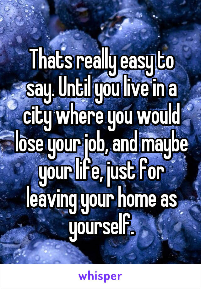 Thats really easy to say. Until you live in a city where you would lose your job, and maybe your life, just for leaving your home as yourself.